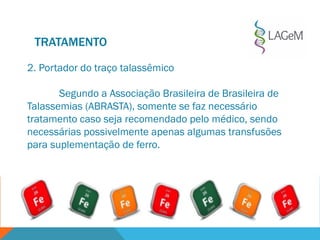 TRATAMENTO
2. Portador do traço talassêmico
Segundo a Associação Brasileira de Brasileira de
Talassemias (ABRASTA), somente se faz necessário
tratamento caso seja recomendado pelo médico, sendo
necessárias possivelmente apenas algumas transfusões
para suplementação de ferro.
 
