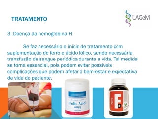 3. Doença da hemoglobina H
Se faz necessário o início de tratamento com
suplementação de ferro e ácido fólico, sendo necessária
transfusão de sangue periódica durante a vida. Tal medida
se torna essencial, pois podem evitar possíveis
complicações que podem afetar o bem-estar e expectativa
de vida do paciente.
TRATAMENTO
 