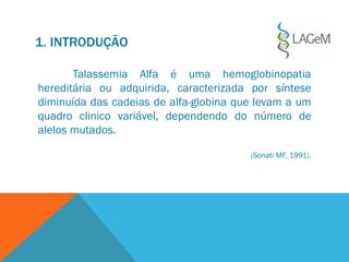 1. INTRODUÇÃO
Talassemia Alfa é uma hemoglobinopatia
hereditária ou adquirida, caracterizada por síntese
diminuída das cadeias de alfa-globina que levam a um
quadro clinico variável, dependendo do número de
alelos mutados.
(Sonati MF, 1991).
 