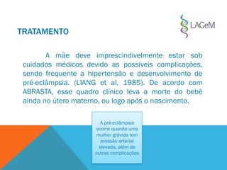 TRATAMENTO
A mãe deve imprescindivelmente estar sob
cuidados médicos devido as possíveis complicações,
sendo frequente a hipertensão e desenvolvimento de
pré-eclâmpsia. (LIANG et al, 1985). De acordo com
ABRASTA, esse quadro clínico leva a morte do bebê
ainda no útero materno, ou logo após o nascimento.
A pré-eclâmpsia
ocorre quando uma
mulher grávida tem
pressão arterial
elevada, além de
outras complicações
 