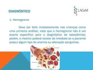 DIAGNÓSTICO
1. Hemograma
Deve ser feito imediatamente nas crianças como
uma primeira análise, visto que o hemograma não é um
exame específico para o diagnóstico de talassêmias,
porém, o mesmo poderá revelar de imediato se o paciente
possui algum tipo de anemia ou alteração sanguínea.
 