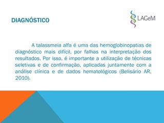 A talassmeia alfa é uma das hemoglobinopatias de
diagnóstico mais difícil, por falhas na interpretação dos
resultados. Por isso, é importante a utilização de técnicas
seletivas e de confirmação, aplicadas juntamente com a
análise clínica e de dados hematológicos (Belisário AR,
2010).
DIAGNÓSTICO
 