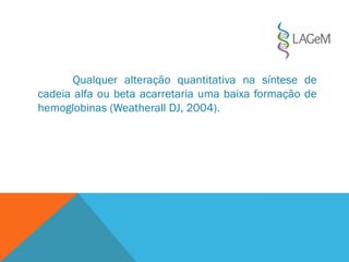 Qualquer alteração quantitativa na síntese de
cadeia alfa ou beta acarretaria uma baixa formação de
hemoglobinas (Weatherall DJ, 2004).
 