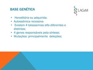BASE GENÉTICA
• Hereditária ou adquirida;
• Autossômica recessiva
• Existem 4 talassemias alfa diferentes e
distintas;
• 4 genes responsáveis pela síntese;
• Mutações: principalmente deleções;
 
