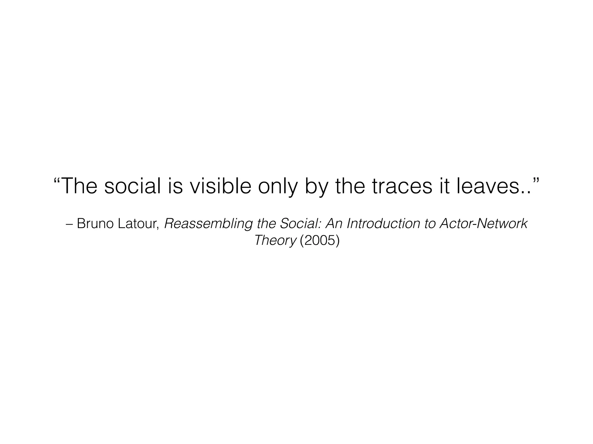 “The social is visible only by the traces it leaves..” 
– Bruno Latour, Reassembling the Social: An Introduction to Actor-Network 
Theory (2005) 
 