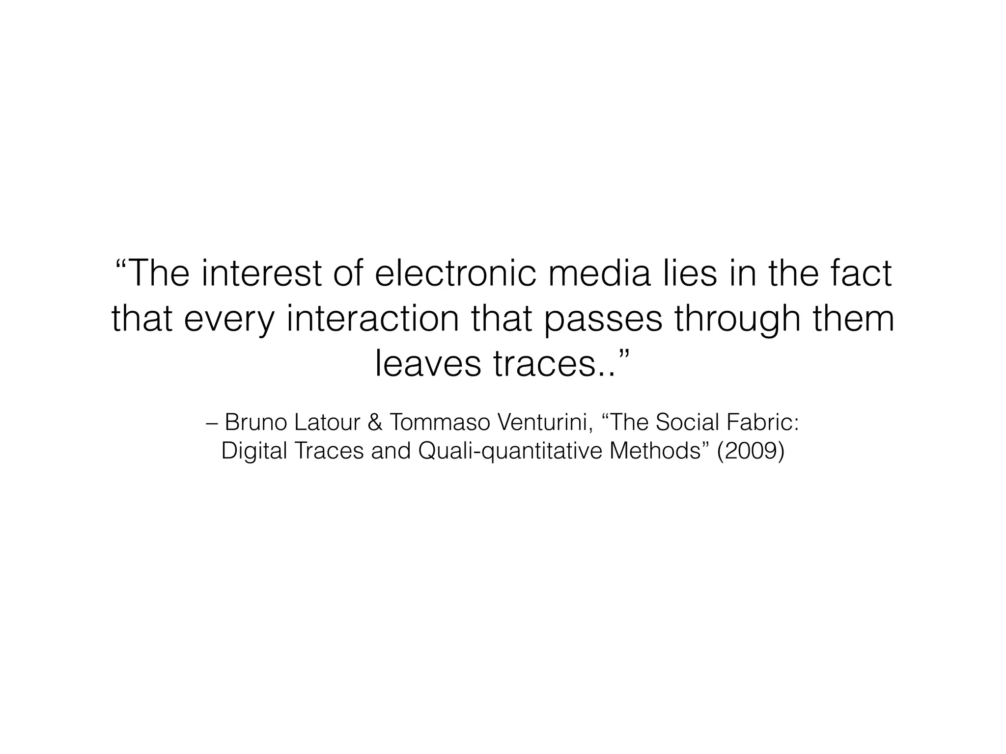 “The interest of electronic media lies in the fact 
that every interaction that passes through them 
leaves traces..” 
– Bruno Latour & Tommaso Venturini, “The Social Fabric: 
Digital Traces and Quali-quantitative Methods” (2009) 
 