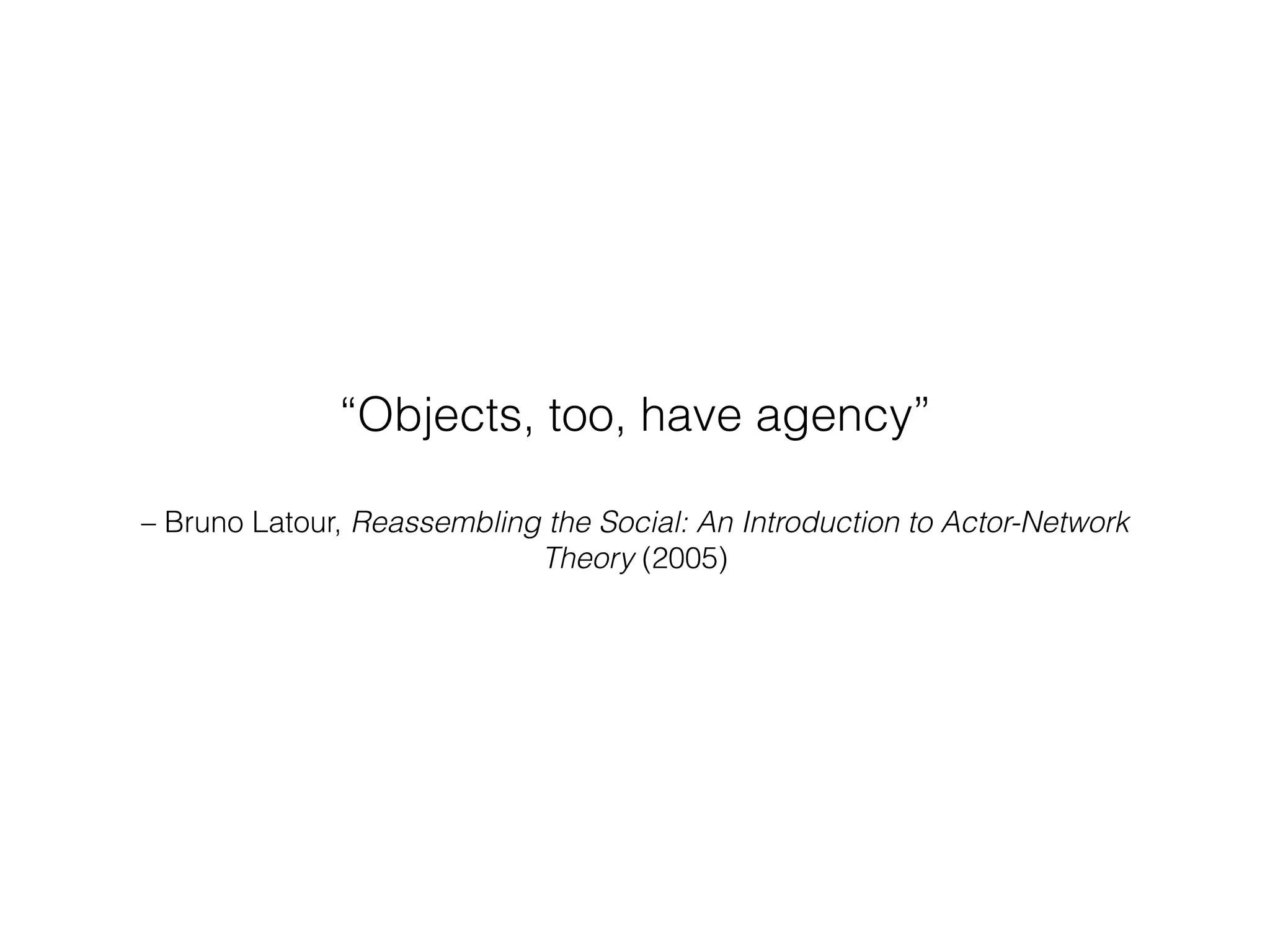 “Objects, too, have agency” 
– Bruno Latour, Reassembling the Social: An Introduction to Actor-Network 
Theory (2005) 
 