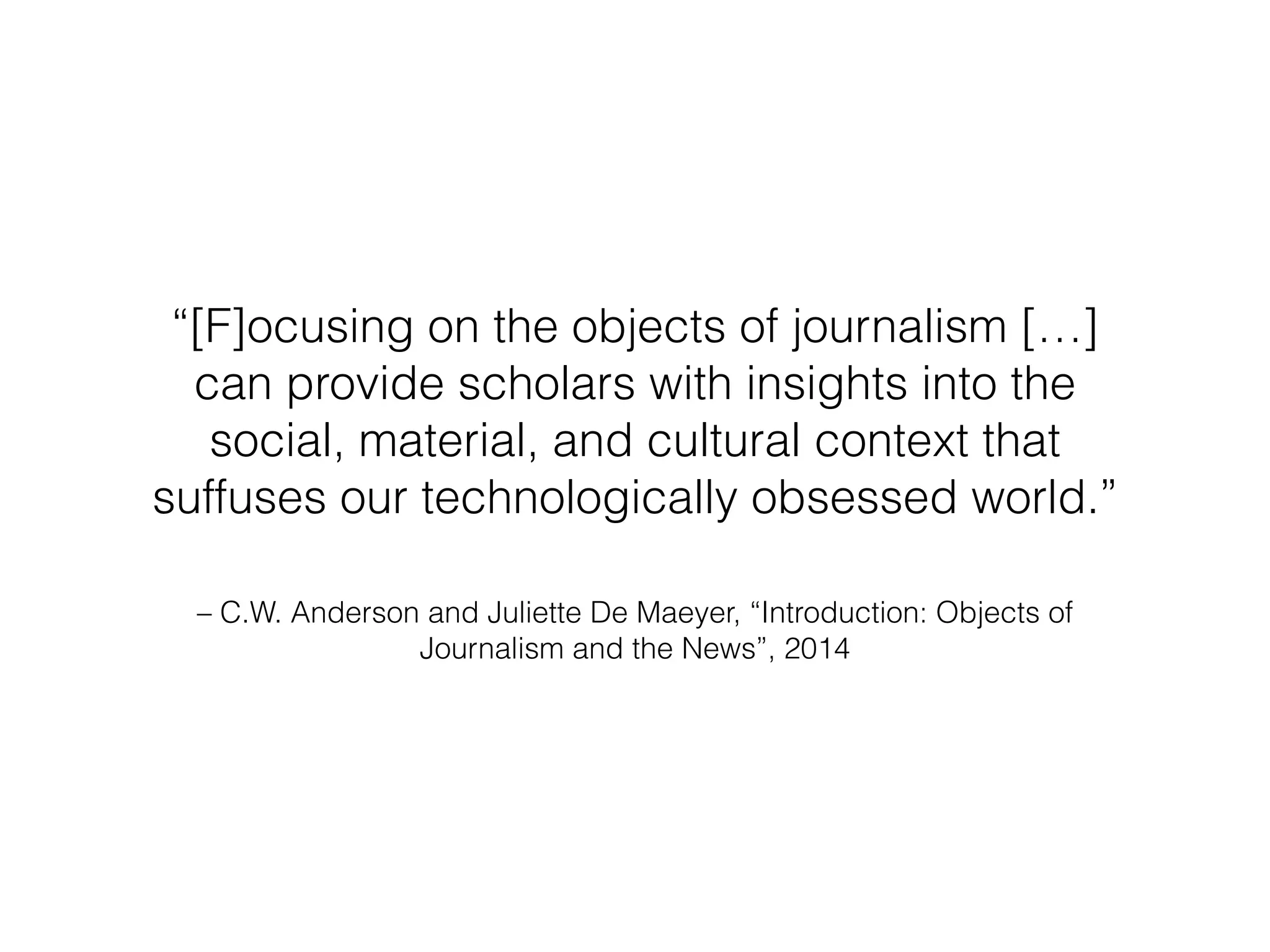 “[F]ocusing on the objects of journalism […] 
can provide scholars with insights into the 
social, material, and cultural context that 
suffuses our technologically obsessed world.” 
– C.W. Anderson and Juliette De Maeyer, “Introduction: Objects of 
Journalism and the News”, 2014 
 
