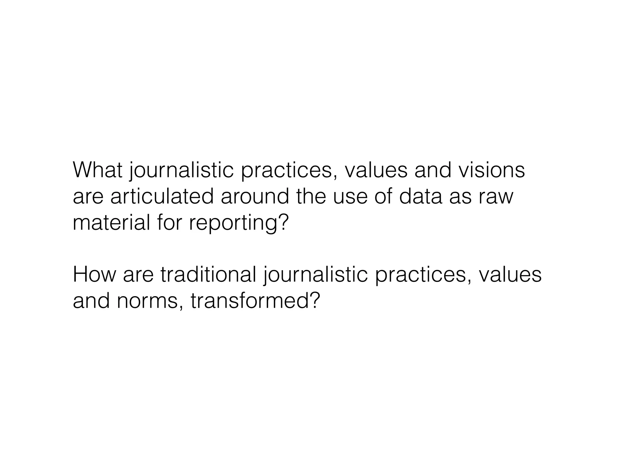 What journalistic practices, values and visions 
are articulated around the use of data as raw 
material for reporting? 
How are traditional journalistic practices, values 
and norms, transformed? 
 