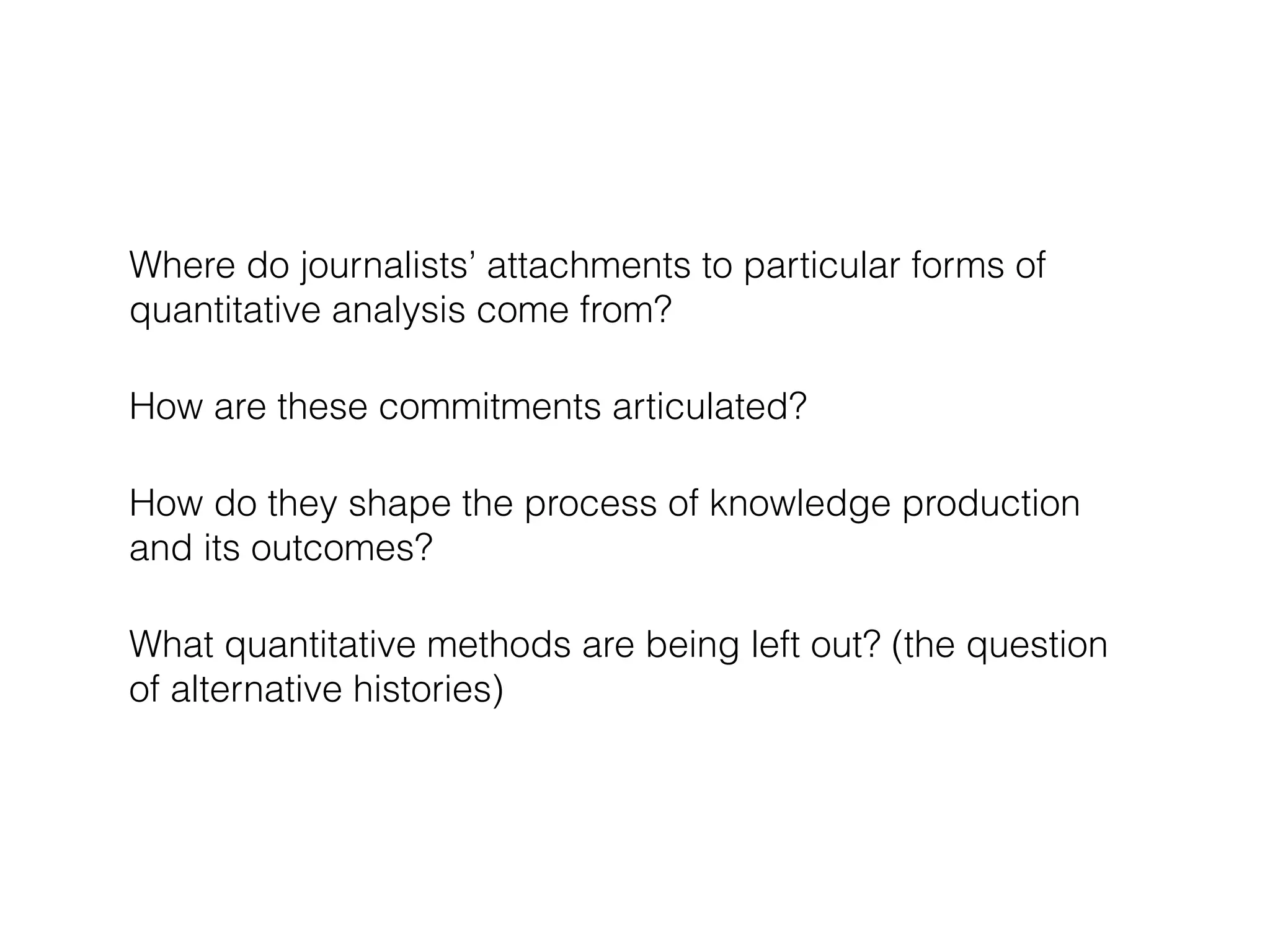 Where do journalists’ attachments to particular forms of 
quantitative analysis come from? 
How are these commitments articulated? 
How do they shape the process of knowledge production 
and its outcomes? 
What quantitative methods are being left out? (the question 
of alternative histories) 
 