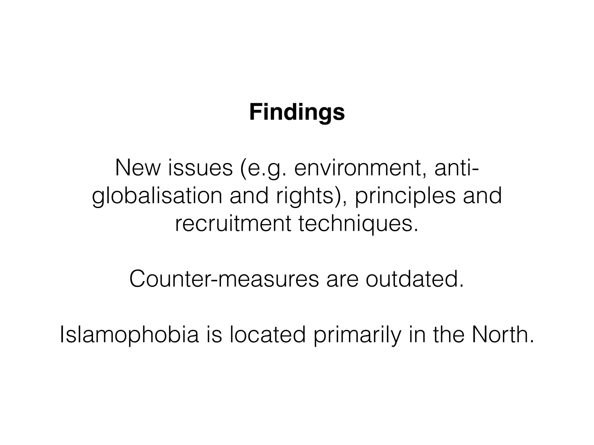 Findings 
New issues (e.g. environment, anti-globalisation 
and rights), principles and 
recruitment techniques. 
Counter-measures are outdated. 
! 
Islamophobia is located primarily in the North. 
 
