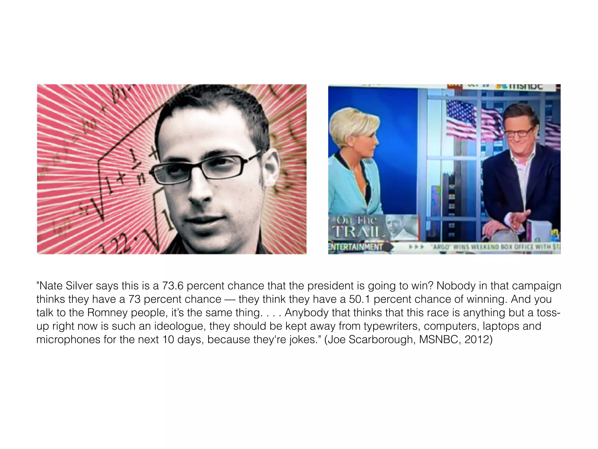 "Nate Silver says this is a 73.6 percent chance that the president is going to win? Nobody in that campaign 
thinks they have a 73 percent chance — they think they have a 50.1 percent chance of winning. And you 
talk to the Romney people, it’s the same thing. . . . Anybody that thinks that this race is anything but a toss-up 
right now is such an ideologue, they should be kept away from typewriters, computers, laptops and 
microphones for the next 10 days, because they're jokes." (Joe Scarborough, MSNBC, 2012) 
 