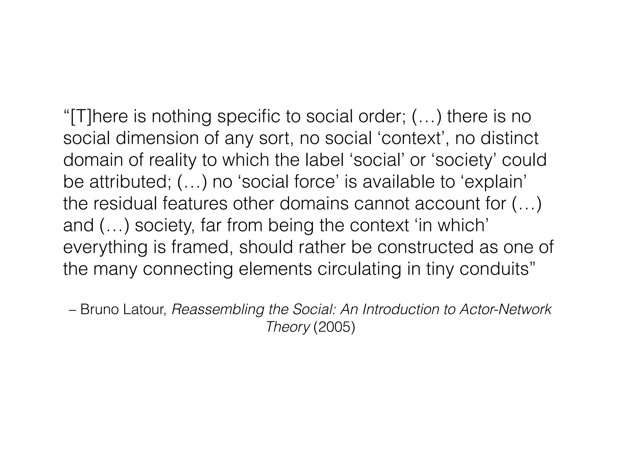“[T]here is nothing specific to social order; (…) there is no 
social dimension of any sort, no social ‘context’, no distinct 
domain of reality to which the label ‘social’ or ‘society’ could 
be attributed; (…) no ‘social force’ is available to ‘explain’ 
the residual features other domains cannot account for (…) 
and (…) society, far from being the context ‘in which’ 
everything is framed, should rather be constructed as one of 
the many connecting elements circulating in tiny conduits” 
– Bruno Latour, Reassembling the Social: An Introduction to Actor-Network 
Theory (2005) 
 