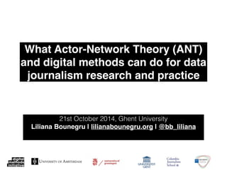 What Actor-Network Theory (ANT) 
and digital methods can do for data 
journalism research and practice 
21st October 2014, Ghent University 
Liliana Bounegru | lilianabounegru.org | @bb_liliana! 
 