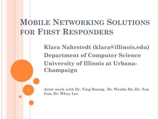 MOBILE NETWORKING SOLUTIONS
FOR FIRST RESPONDERS

     Klara Nahrstedt (klara@illinois.edu)
     Department of Computer Science
     University of Illinois at Urbana-
     Champaign


 1   Joint work with Dr. Ying Huang, Dr. Wenbo He, Dr. Yan
     Gao, Dr. Whay Lee
 