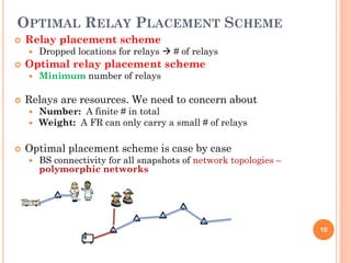 OPTIMAL RELAY PLACEMENT SCHEME
   Relay placement scheme
       Dropped locations for relays  # of relays
   Optimal relay placement scheme
       Minimum number of relays

   Relays are resources. We need to concern about
       Number: A finite # in total
       Weight: A FR can only carry a small # of relays

   Optimal placement scheme is case by case
       BS connectivity for all snapshots of network topologies –
        polymorphic networks




                                                                    10
 