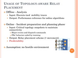USAGE OF TOPOLOGY-AWARE RELAY
PLACEMENT
   Offline - Analysis
       Input: Discrete-ized mobility traces
       Output: Performance reference for online algorithms

   Online - Incident preparation and planning phase
       Input: Critical topology snapshots to maintain
        connectivity
         Major events and dispatch commands
         FRs’ behavior coded by training

       Output: Relay placement scheme (+ movement)
       Predictability                             8:3
                                                   0
                                                         8:0
                                                         0
   Assumption: no hostile environment                   8:0
                                                         0
                                                               11
 