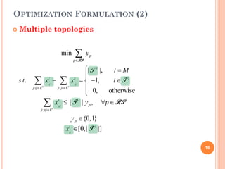 OPTIMIZATION FORMULATION (2)
   Multiple topologies


                             min    ∑y
                                   p∈
                                    RP
                                            p


                                  | T t |,   i=M
                                  
    s.t.    ∑t    xij − ∑ x tji =1,
                   t
                                    −        i ∈T t
           j:ij∈E       j: ji∈E t  0,      otherwise
                                  
               ∑          xtpj ≤ | T t | y p ,   ∀p ∈ RP
              j: pj∈E t

                                  y p ∈ {0,1}
                               xij ∈ [0, | T t |]
                                t




                                                           16
 