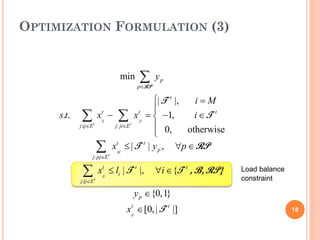 OPTIMIZATION FORMULATION (3)


                                 min    ∑y
                                       p∈
                                        RP
                                                p


                                     | T t |,   i=M
                                     
     s.t.    ∑t    xij − ∑ x ji =1,
                    t              t
                                       −        i ∈T t
            j:ij∈E       j: ji∈E t
                                      0,      otherwise
                                     
                       ∑      xtpj ≤ | T t | y p ,   ∀p ∈ RP
                  j: pj∈E t


             ∑         xij ≤ li | T t |,
                        t
                                              ∀i ∈ {T t , B, RP}   Load balance
                                                                   constraint
            j:ij∈E t

                                      y p ∈ {0,1}
                                   xij ∈ [0, | T t |]
                                    t
                                                                                  18
 
