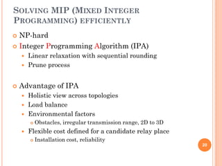 SOLVING MIP (MIXED INTEGER
PROGRAMMING) EFFICIENTLY
 NP-hard
 Integer Programming Algorithm (IPA)
       Linear relaxation with sequential rounding
       Prune process


   Advantage of IPA
       Holistic view across topologies
       Load balance
       Environmental factors
           Obstacles, irregular transmission range, 2D to 3D
       Flexible cost defined for a candidate relay place
           Installation cost, reliability
                                                                20
 