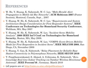 REFERENCES
   W. He, Y. Huang, K. Nahrstedt, W. C. Lee, “Mobi-Herald: Alert
    Propagation in Mobile Ad Hoc Networks”, ACM Mobicom 2007 (Poster
    Session), Montreal, Canada, Sept. , 2007
   Y. Huang, W. He, K. Nahrstedt, W. C. Lee, “Requirements and System
    Architecture Design Consideration for First Responder Systems”, IEEE
    Conference on Technologies for Homeland Security Conference,
    Waltham, MA, May 2007
   Y. Huang, W. He, K. Nahrstedt, W. Lee, “Incident Scene Mobility
    Analysis”, 2008 IEEE Int’l Conf. on Technologies for Homeland
    Security, Boston, MA, May 2008.
   Y. Huang, W. He, K. Nahrstedt, W. Lee, “CORPS: Event-Driven Mobility
    Model for First Responders in Incident Scene”, IEEE MILCOM 2008, San
    Diego, CA, November 2008
   Y. Huang, Y. Gao, K. Nahrstedt, “Relay Placement for Reliable Base
    Station Connectivity in Polymorphous Networks, IEEE SECON 2010
   T. Pongthawornkamol, S. Ahmed, A. Uchiyama, K. Nahrstedt, “Zero-
    knowledge Real-time Indoor Tracking via Outdoor Wireless Directional   27
    Antennas”, IEEE Percom’10 , Germany. March 2010
   (all papers are at http://cairo.cs.uiuc.edu/publications )
 
