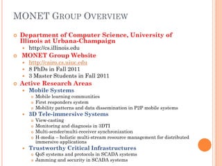 MONET GROUP OVERVIEW
   Department of Computer Science, University of
    Illinois at Urbana-Champaign
       http://cs.illinois.edu
   MONET Group Website
       http://cairo.cs.uiuc.edu
       8 PhDs in Fall 2011
       3 Master Students in Fall 2011
   Active Research Areas
       Mobile Systems
           Mobile learning communities
           First responders system
           Mobility patterns and data dissemination in P2P mobile systems
       3D Tele-immersive Systems
           View-casting
           Monitoring and diagnosis in 3DTI
           Multi-sender/multi-receiver synchronization
           H-media – holistic multi-stream resource management for distributed
            immersive applications
       Trustworthy Critical Infrastructures
           QoS systems and protocols in SCADA systems
           Jamming and security in SCADA systems
 