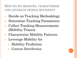 HOW DO WE MEASURE, CHARACTERIZE
AND LEVERAGE PEOPLE MOVEMENT

1.    Decide on Tracking Methodology
2.    Determine Tracking Parameters
3.    Collect Tracking Measurements
      (Mobility Traces)
4.    Characterize Mobility Patterns
5.    Leverage Mobility for
     1. Mobility Prediction
     2.   Content Distribution
 