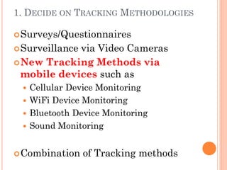 1. DECIDE ON TRACKING METHODOLOGIES

 Surveys/Questionnaires
 Surveillance
             via Video Cameras
 New Tracking Methods via
  mobile devices such as
  Cellular Device Monitoring
  WiFi Device Monitoring
  Bluetooth Device Monitoring
  Sound Monitoring


 Combination    of Tracking methods
 