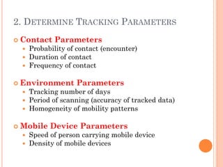 2. DETERMINE TRACKING PARAMETERS
   Contact Parameters
       Probability of contact (encounter)
       Duration of contact
       Frequency of contact

   Environment Parameters
       Tracking number of days
       Period of scanning (accuracy of tracked data)
       Homogeneity of mobility patterns

   Mobile Device Parameters
       Speed of person carrying mobile device
       Density of mobile devices
 