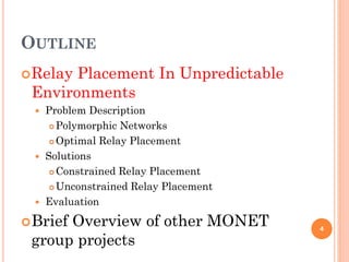 OUTLINE
 RelayPlacement In Unpredictable
 Environments
     Problem Description
        Polymorphic Networks

        Optimal Relay Placement

     Solutions
        Constrained Relay Placement

        Unconstrained Relay Placement

     Evaluation
 Brief
      Overview of other MONET
 group projects
                                         4
 
