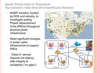 SMART POWER GRID OF TOMORROW:
TRANSMISSION GRID WITH SYNCHROPHASOR SENSORS
•   NASPI Initiative, funded
    by DOE and industry, to
    investigate putting
    Phasor Measurement
    Units (PMUs) throughout
    physical power
    infrastructure

•   Need significant changes
    in power cyber
    infrastructure to support
    PMUs

•    “Class A” service
    requires low latency,
    data integrity &
    availability (“no gaps”)

                                               50
 