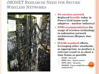 (MONET RESEARCH) NEED FOR SECURE
WIRELESS NETWORKS
                       No wireless network
                        deployed broadly today in
                        Power Grid (some early
                        adapters – nuclear industry)
                       EPRI recommendations for
                        usage of wireless technology
                        in substation network
                        architecture (Report, Jan.
                        2009)
                       ISA100 standard efforts
                        leveraging other standards,
                        as appropriate, to produce a
                        relevant result in as short a
                        time frame as possible
                           ISA99 – Security
                           IEEE 1451 – Smart sensor
                           FIPS 140-2 – Security
                           ISO/OSI 7-layer model for network
                            connectivity
52
 