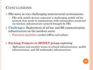 CONCLUSIONS
   FRs move in very challenging unstructured environments
       FRs with mobile devices represent a challenging mobile ad hoc
        network that needs to communicate with commanders connected
        via wireless infrastructure network brought by FRs
   Challenges: Deployment of ad hoc and BS communication
    infrastructure on the incident scene
       Placement algorithms needed (offline and online)


   Exciting Projects in MONET group exploring
        QoS-issues and security issues in critical infrastructures, mobile
        infrastructures, and 3D multimedia infrastructures



                                                                         54
 