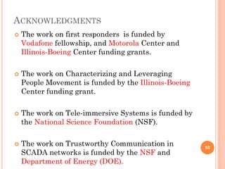 ACKNOWLEDGMENTS
   The work on first responders is funded by
    Vodafone fellowship, and Motorola Center and
    Illinois-Boeing Center funding grants.

   The work on Characterizing and Leveraging
    People Movement is funded by the Illinois-Boeing
    Center funding grant.

   The work on Tele-immersive Systems is funded by
    the National Science Foundation (NSF).

   The work on Trustworthy Communication in           55
    SCADA networks is funded by the NSF and
    Department of Energy (DOE).
 