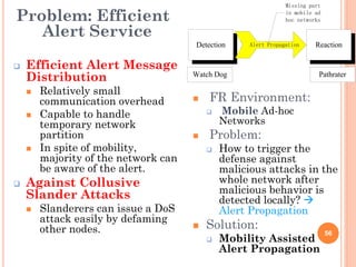 Missing part

Problem: Efficient                                              in mobile ad
                                                                hoc networks

   Alert Service
                                      Detection     Alert Propagation     Reaction

   Efficient Alert Message
    Distribution                      Watch Dog                            Pathrater

        Relatively small
                                          FR Environment:
    
        communication overhead        

       Capable to handle                    Mobile Ad-hoc
        temporary network                     Networks
        partition                        Problem:
       In spite of mobility,                How to trigger the
        majority of the network can           defense against
        be aware of the alert.                malicious attacks in the
   Against Collusive                         whole network after
    Slander Attacks                           malicious behavior is
                                              detected locally? 
       Slanderers can issue a DoS            Alert Propagation
        attack easily by defaming
        other nodes.                     Solution:
                                              Mobility Assisted
                                                                               56
                                          
                                              Alert Propagation
 