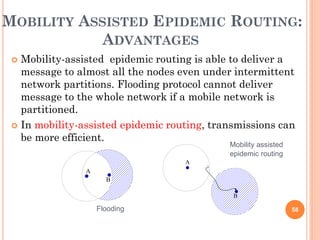 MOBILITY ASSISTED EPIDEMIC ROUTING:
            ADVANTAGES
  Mobility-assisted epidemic routing is able to deliver a
   message to almost all the nodes even under intermittent
   network partitions. Flooding protocol cannot deliver
   message to the whole network if a mobile network is
   partitioned.
  In mobility-assisted epidemic routing, transmissions can
   be more efficient.
                                             Mobility assisted
                                             epidemic routing
                                    A
                A
                      B

                                              B

                    Flooding                                     58
 