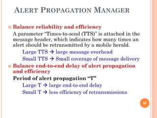 ALERT PROPAGATION MANAGER

 Balance reliability and efficiency
  A parameter “Times-to-send (TTS)” is attached in the
  message header, which indicates how many times an
  alert should be retransmitted by a mobile herald.
      Large TTS  large message overhead
      Small TTS  Small coverage of message delivery
 Balance end-to-end delay of alert propagation
  and efficiency
  Period of alert propagation “T”
      Large T  large end-to-end delay
      Small T  less efficiency of retransmissions
                                                         62
 