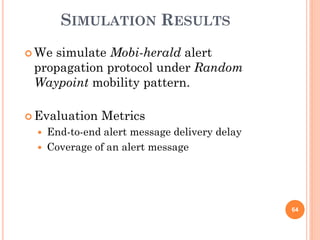 SIMULATION RESULTS
 Wesimulate Mobi-herald alert
 propagation protocol under Random
 Waypoint mobility pattern.

 Evaluation    Metrics
     End-to-end alert message delivery delay
     Coverage of an alert message




                                                64
 