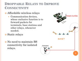 DROPPABLE RELAYS TO IMPROVE
CONNECTIVITY
   Affordable wireless relays
       Communication devices,           bread crumbs

        whose exclusive function is to
        forward packets for
        terminals, base stations and
        other relays, whenever
        needed.
   Static relays

   No need to maintain BS
    connectivity for isolated
    relays.
                                                  8
 