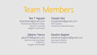 Team Members
Tam T. Nguyen
nthanhtam@gmail.com
Postdoctoral Research Fellow
Ryerson University
Kaggle Grandmaster
Hossein Fani
hosseinfani@gmail.com
PhD Student
University of New Brunswick
Gilberto Titericz
giba1978@gmail.com
Machine Learning Expert
AirBnb Inc.
Kaggle Grandmaster
Ebrahim Bagheri
ebrahim.bagheri@gmail.com
Associate Professor
Ryerson University
 
