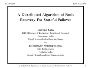 TAMC 2007                                                                     25 th May, 2007




            A Distributed Algorithm of Fault
             Recovery For Stateful Failover

                                  Indranil Saha
                HTS (Honeywell Technology Solutions) Research
                              Bangalore, India
                     Email: indranil.saha@honeywell.com
                                         and
                        Debapriyay Mukhopadhyay
                               Ixia Technologies
                                Kolkata, India
                      Email: dmukhopadhyay@ixiacom.com



            A Distributed Algorithm of Fault Recovery For Stateful Failover                1
 