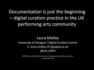 Documentation is just the beginning 
– digital curation practice in the UK 
performing arts community 
Laura Molloy 
University of Glasgow / Digital Curation Centre 
E: laura.molloy AT glasgow.ac.uk 
@LM_HATII 
TaPRA Documenting Performance working group, Royal Holloway, London, 
5 September 2014 
 