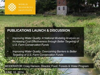 PUBLICATIONS LAUNCH & DISCUSSION
• Improving Water Quality: A National Modeling Analysis on
Increasing Cost Effectiveness through Better Targeting of
U.S. Farm Conservation Funds
• Improving Water Quality: Overcoming Barriers to Better
Targeting of U.S. Farm Conservation Funds
MODERATOR: Craig Hanson, Director, Food, Forests & Water Program
JUNE 10, 2014
 