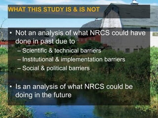 WHAT THIS STUDY IS & IS NOT
• Not an analysis of what NRCS could have
done in past due to
– Scientific & technical barriers
– Institutional & implementation barriers
– Social & political barriers
• Is an analysis of what NRCS could be
doing in the future
 
