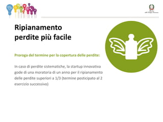 Proroga del termine per la copertura delle perdite:
In caso di perdite sistematiche, la startup innovativa
gode di una moratoria di un anno per il ripianamento
delle perdite superiori a 1/3 (termine posticipato al 2
esercizio successivo)
Ripianamento
perdite più facile
 