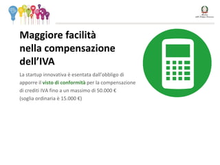 La startup innovativa è esentata dall’obbligo di
apporre il visto di conformità per la compensazione
di crediti IVA fino a un massimo di 50.000 €
(soglia ordinaria è 15.000 €)
Maggiore facilità
nella compensazione
dell’IVA
 