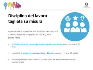 Alcune varianti specifiche alla disciplina dei contratti
a tempo determinato prevista da DL 81/2015
(«Jobs Act»)
• no limiti a durata e numero proroghe contratti a termine (per un massimo di 36
mesi)
• possibilità di un ulteriore rinnovo dopo i 36 mesi (massimo 12 mesi, 48 totali)
• no obbligo di mantenere rapporto fisso tra contratti a tempo determinato e
indeterminato
Disciplina del lavoro
tagliata su misura
 