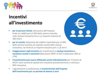  per le persone fisiche, detrazione dall’imposta
lorda sui redditi pari al 19% della somma investita
nelle startup innovative fino a un importo massimo di
500 mila €
 per le società, deduzione dal reddito imponibile pari al 20%
della somma investita nel capitale sociale delle startup
innovative, nei limiti di un importo massimo pari a 1,8 mln €
 maggiorazioni negli incentivi per investimenti in startup innovative a
vocazione sociale e cleantech (detrazione IRPEF al 25% e deduzione IRES al
27%)
 l’investimento può essere effettuato anche indirettamente per il tramite di
OICR o altre società di capitali che investono prevalentemente in startup e
PMI innovative
 l’agevolazione è condizionata al mantenimento dell’importo
dell’investimento per un periodo di almeno 2 anni
Incentivi
all’investimento
 
