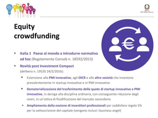  Italia 1 Paese al mondo a introdurre normativa
ad hoc (Regolamento Consob n. 18592/2013)
 Novità post Investment Compact
(delibera n. 19520 24/2/2016):
 Estensione alle PMI innovative, agli OICR e alle altre società che investono
prevalentemente in startup innovative e in PMI innovative
 Dematerializzazione del trasferimento delle quote di startup innovative e PMI
innovative, in deroga alla disciplina ordinaria, con conseguente riduzione degli
oneri, in un’ottica di fluidificazione del mercato secondario
 Ampliamento della nozione di investitori professionali per soddisfare regola 5%
per la sottoscrizione del capitale (vengono inclusi i business angel)
Equity
crowdfunding
 