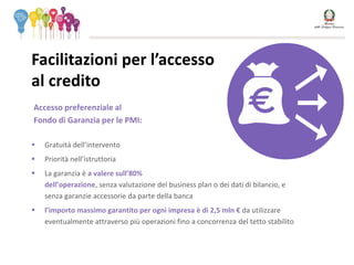 Accesso preferenziale al
Fondo di Garanzia per le PMI:
 Gratuità dell’intervento
 Priorità nell’istruttoria
 La garanzia è a valere sull’80%
dell’operazione, senza valutazione del business plan o dei dati di bilancio, e
senza garanzie accessorie da parte della banca
 l’importo massimo garantito per ogni impresa è di 2,5 mln € da utilizzare
eventualmente attraverso più operazioni fino a concorrenza del tetto stabilito
Facilitazioni per l’accesso
al credito
 